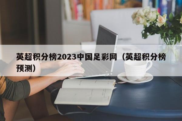 英超积分榜2023中国足彩网（英超积分榜预测）