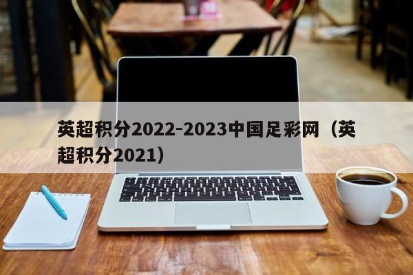英超积分2022-2023中国足彩网（英超积分2021）